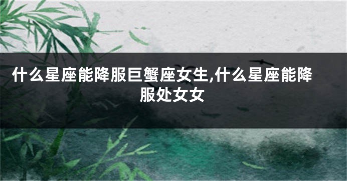 什么星座能降服巨蟹座女生,什么星座能降服处女女