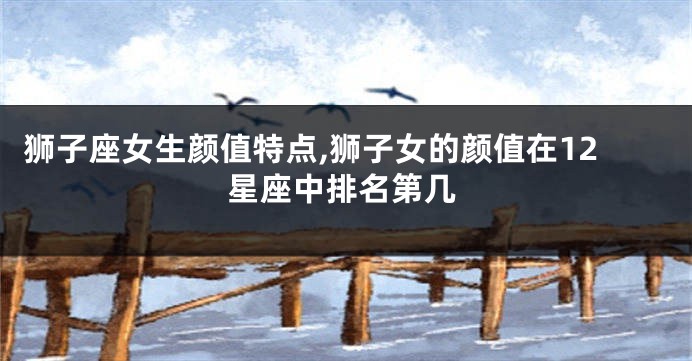 狮子座女生颜值特点,狮子女的颜值在12星座中排名第几