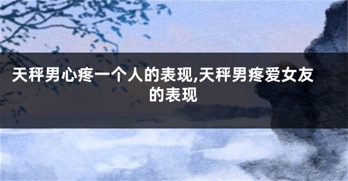 天秤男心疼一个人的表现,天秤男疼爱女友的表现