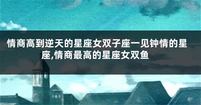 情商高到逆天的星座女双子座一见钟情的星座,情商最高的星座女双鱼