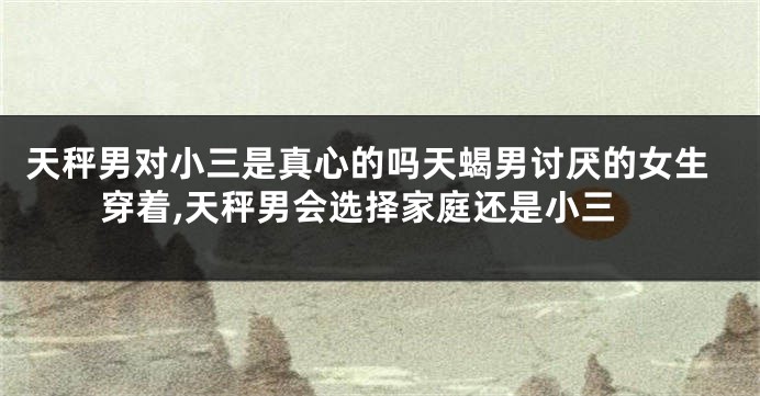 天秤男对小三是真心的吗天蝎男讨厌的女生穿着,天秤男会选择家庭还是小三