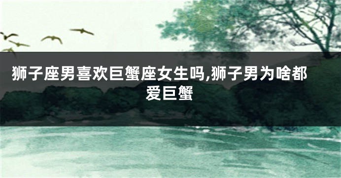 狮子座男喜欢巨蟹座女生吗,狮子男为啥都爱巨蟹