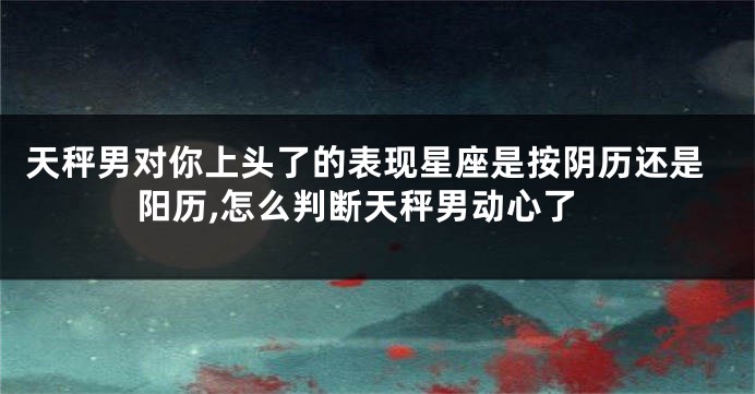 天秤男对你上头了的表现星座是按阴历还是阳历,怎么判断天秤男动心了