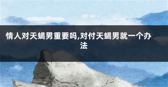 情人对天蝎男重要吗,对付天蝎男就一个办法