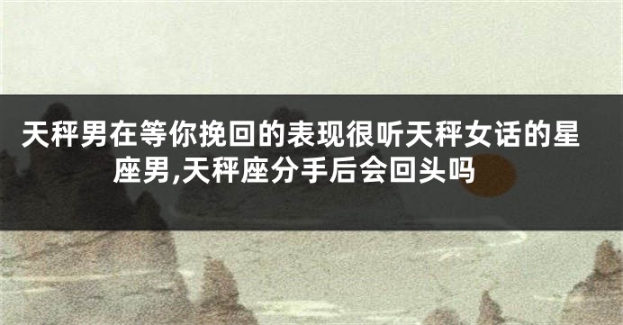 天秤男在等你挽回的表现很听天秤女话的星座男,天秤座分手后会回头吗