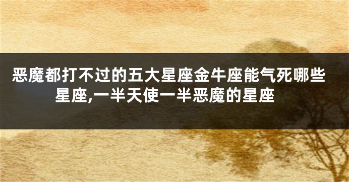 恶魔都打不过的五大星座金牛座能气死哪些星座,一半天使一半恶魔的星座