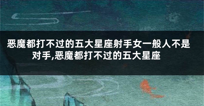 恶魔都打不过的五大星座射手女一般人不是对手,恶魔都打不过的五大星座