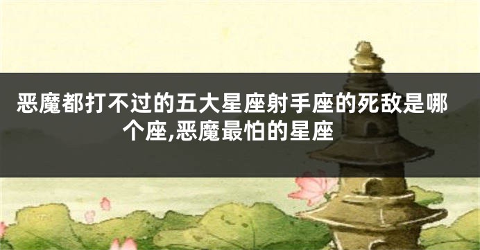 恶魔都打不过的五大星座射手座的死敌是哪个座,恶魔最怕的星座