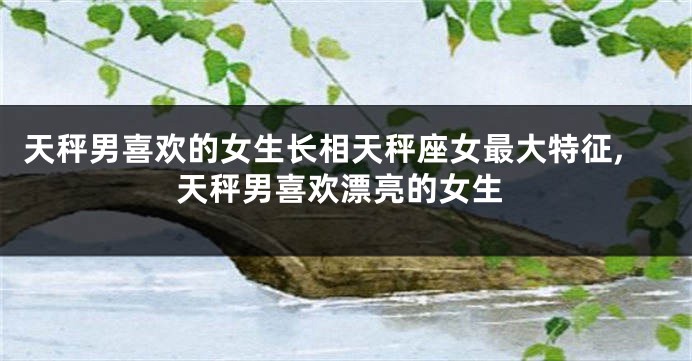 天秤男喜欢的女生长相天秤座女最大特征,天秤男喜欢漂亮的女生