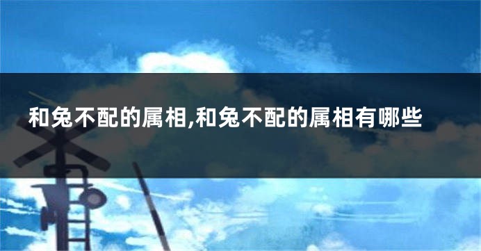 和兔不配的属相,和兔不配的属相有哪些