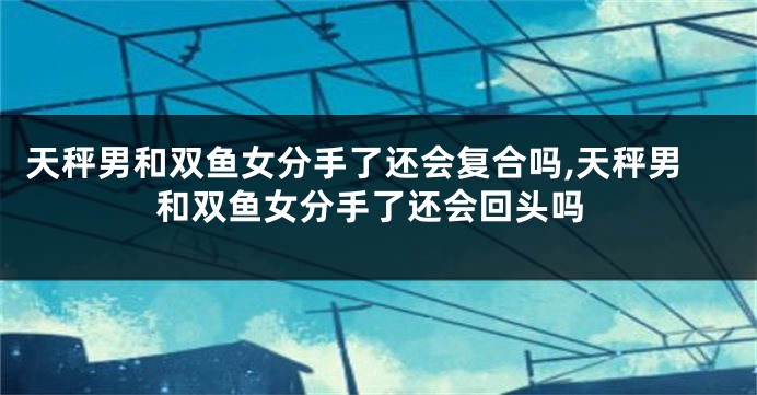 天秤男和双鱼女分手了还会复合吗,天秤男和双鱼女分手了还会回头吗