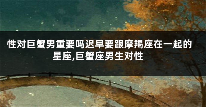 性对巨蟹男重要吗迟早要跟摩羯座在一起的星座,巨蟹座男生对性
