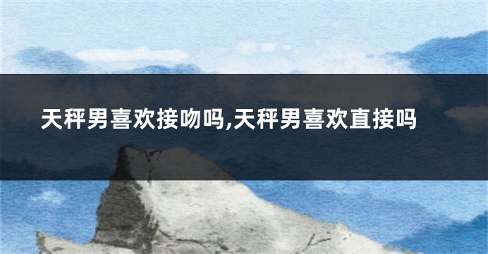 天秤男喜欢接吻吗,天秤男喜欢直接吗