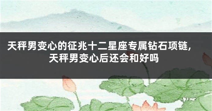 天秤男变心的征兆十二星座专属钻石项链,天秤男变心后还会和好吗