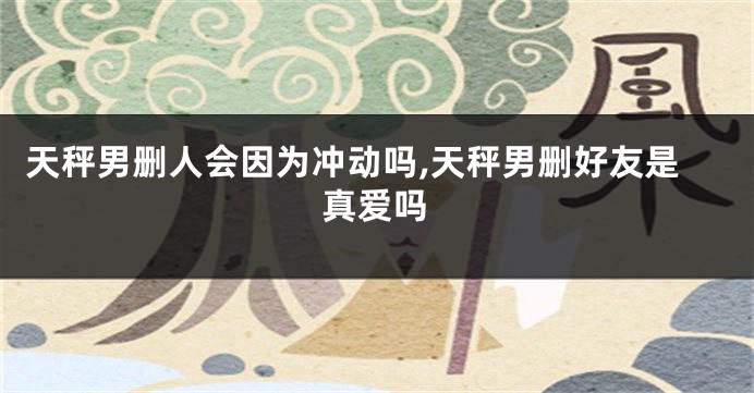 天秤男删人会因为冲动吗,天秤男删好友是真爱吗