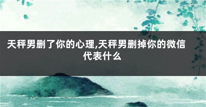 天秤男删了你的心理,天秤男删掉你的微信代表什么