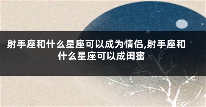 射手座和什么星座可以成为情侣,射手座和什么星座可以成闺蜜