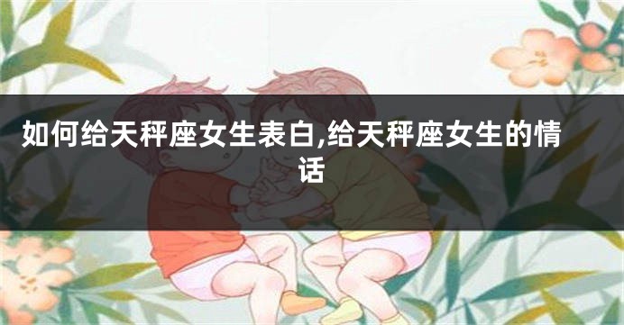 如何给天秤座女生表白,给天秤座女生的情话