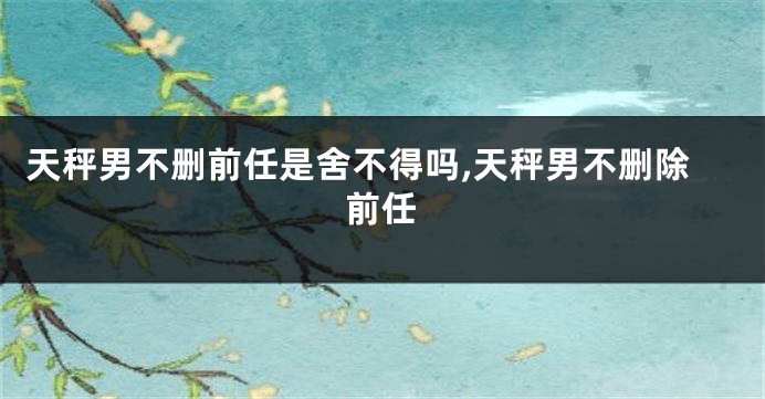 天秤男不删前任是舍不得吗,天秤男不删除前任
