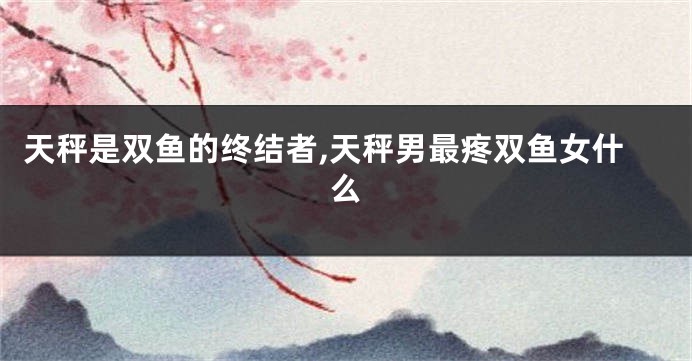 天秤是双鱼的终结者,天秤男最疼双鱼女什么