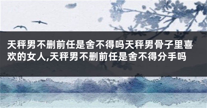 天秤男不删前任是舍不得吗天秤男骨子里喜欢的女人,天秤男不删前任是舍不得分手吗