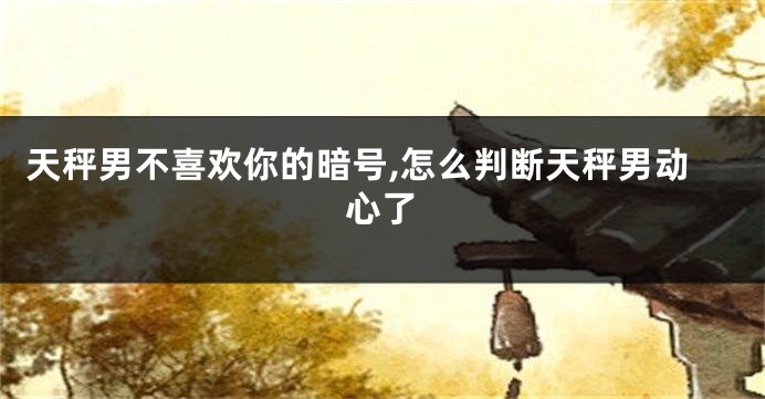 天秤男不喜欢你的暗号,怎么判断天秤男动心了