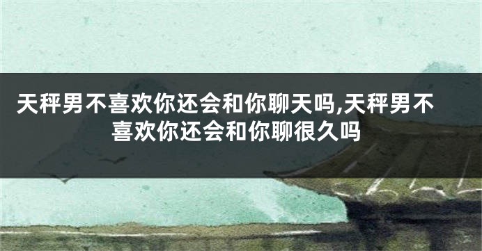 天秤男不喜欢你还会和你聊天吗,天秤男不喜欢你还会和你聊很久吗