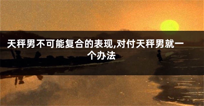 天秤男不可能复合的表现,对付天秤男就一个办法