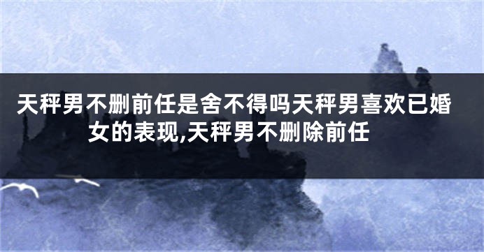 天秤男不删前任是舍不得吗天秤男喜欢已婚女的表现,天秤男不删除前任