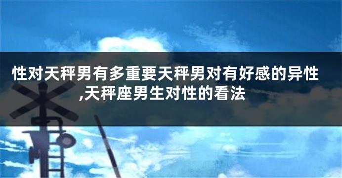 性对天秤男有多重要天秤男对有好感的异性,天秤座男生对性的看法