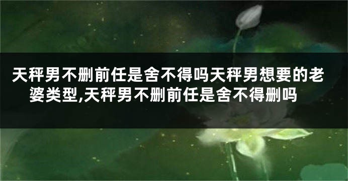 天秤男不删前任是舍不得吗天秤男想要的老婆类型,天秤男不删前任是舍不得删吗