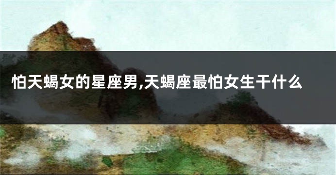 怕天蝎女的星座男,天蝎座最怕女生干什么