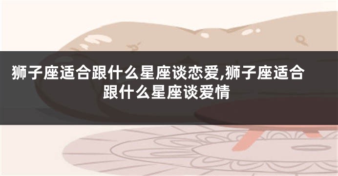 狮子座适合跟什么星座谈恋爱,狮子座适合跟什么星座谈爱情