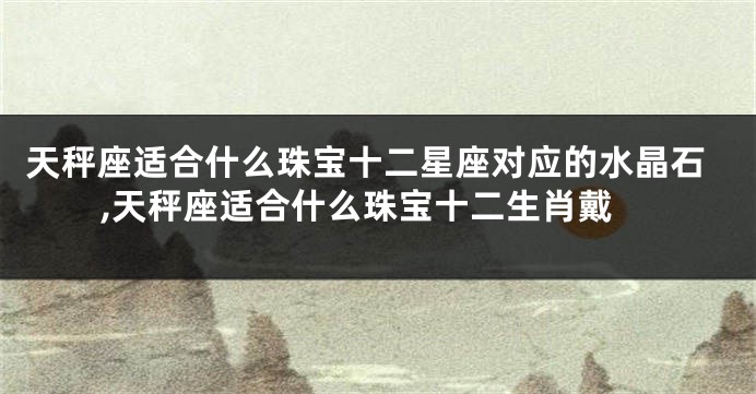 天秤座适合什么珠宝十二星座对应的水晶石,天秤座适合什么珠宝十二生肖戴