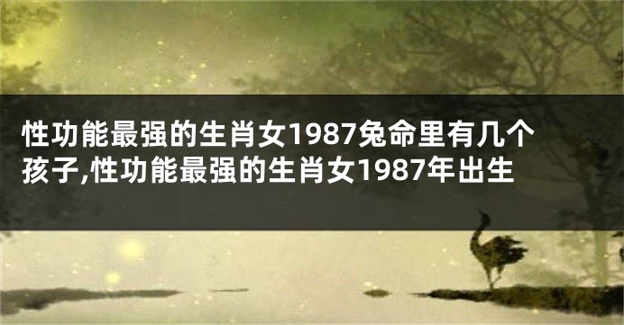 性功能最强的生肖女1987兔命里有几个孩子,性功能最强的生肖女1987年出生