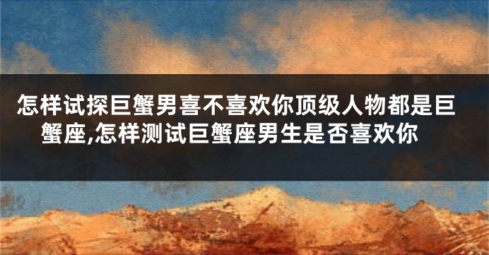 怎样试探巨蟹男喜不喜欢你顶级人物都是巨蟹座,怎样测试巨蟹座男生是否喜欢你