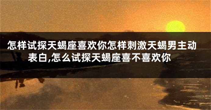 怎样试探天蝎座喜欢你怎样刺激天蝎男主动表白,怎么试探天蝎座喜不喜欢你