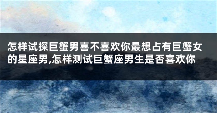 怎样试探巨蟹男喜不喜欢你最想占有巨蟹女的星座男,怎样测试巨蟹座男生是否喜欢你