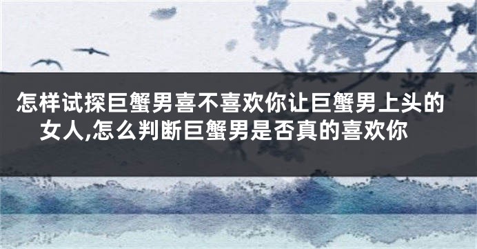 怎样试探巨蟹男喜不喜欢你让巨蟹男上头的女人,怎么判断巨蟹男是否真的喜欢你