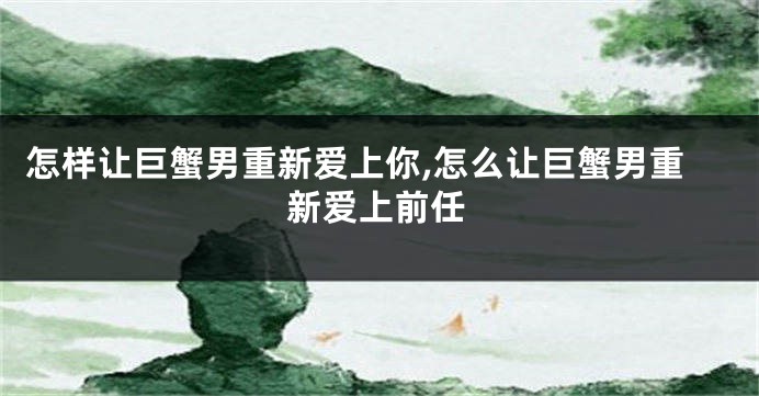 怎样让巨蟹男重新爱上你,怎么让巨蟹男重新爱上前任