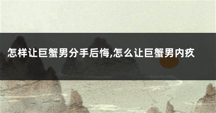 怎样让巨蟹男分手后悔,怎么让巨蟹男内疚