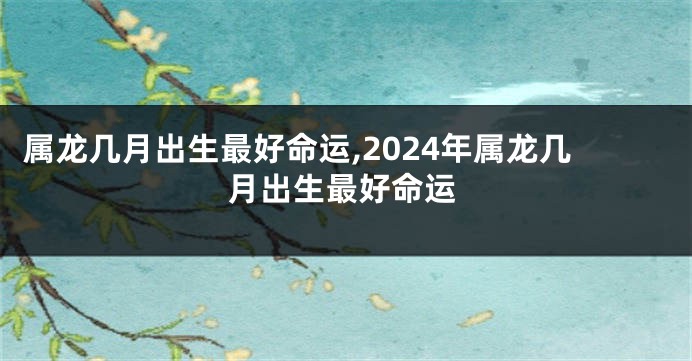 属龙几月出生最好命运,2024年属龙几月出生最好命运