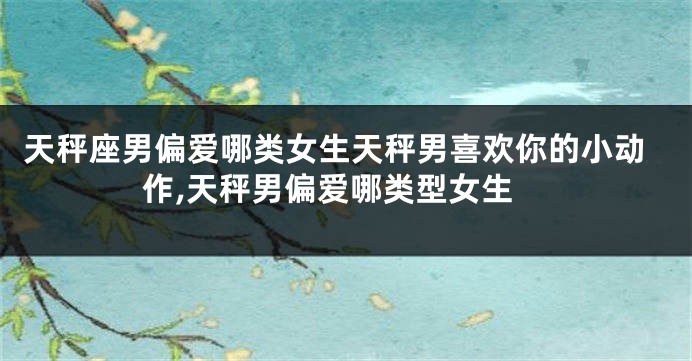天秤座男偏爱哪类女生天秤男喜欢你的小动作,天秤男偏爱哪类型女生