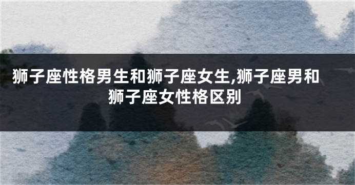 狮子座性格男生和狮子座女生,狮子座男和狮子座女性格区别