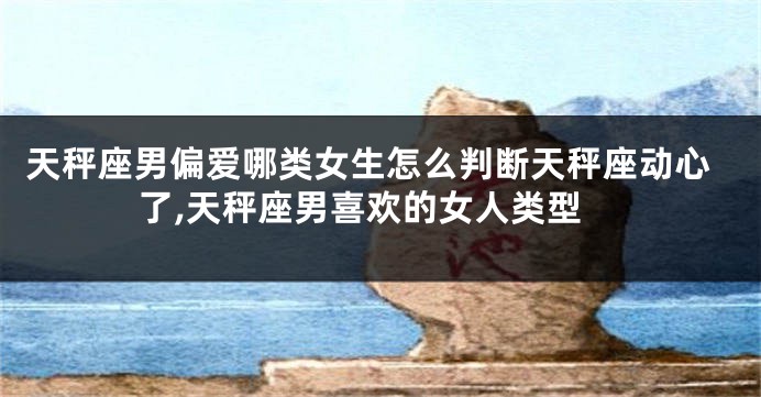 天秤座男偏爱哪类女生怎么判断天秤座动心了,天秤座男喜欢的女人类型