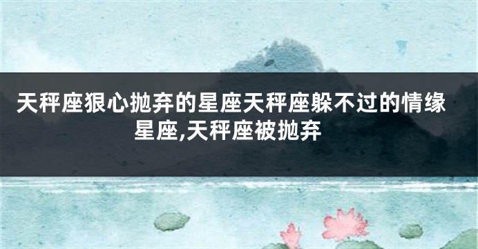 天秤座狠心抛弃的星座天秤座躲不过的情缘星座,天秤座被抛弃