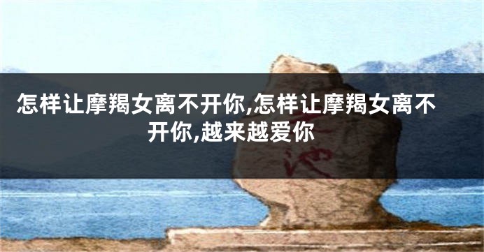 怎样让摩羯女离不开你,怎样让摩羯女离不开你,越来越爱你