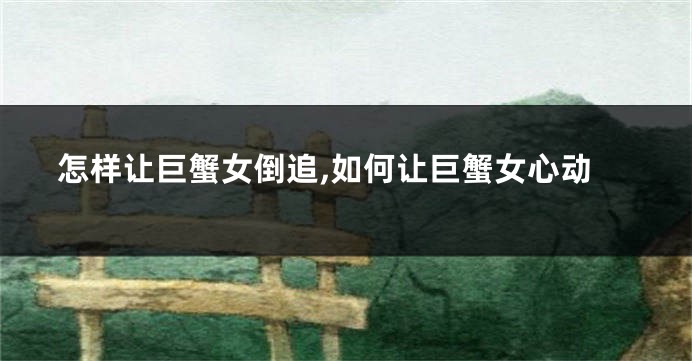 怎样让巨蟹女倒追,如何让巨蟹女心动