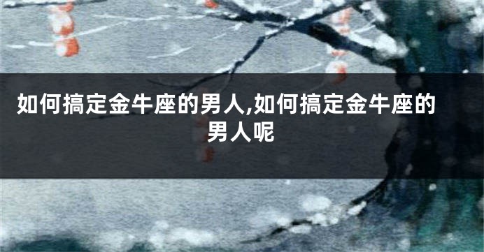 如何搞定金牛座的男人,如何搞定金牛座的男人呢