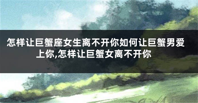 怎样让巨蟹座女生离不开你如何让巨蟹男爱上你,怎样让巨蟹女离不开你